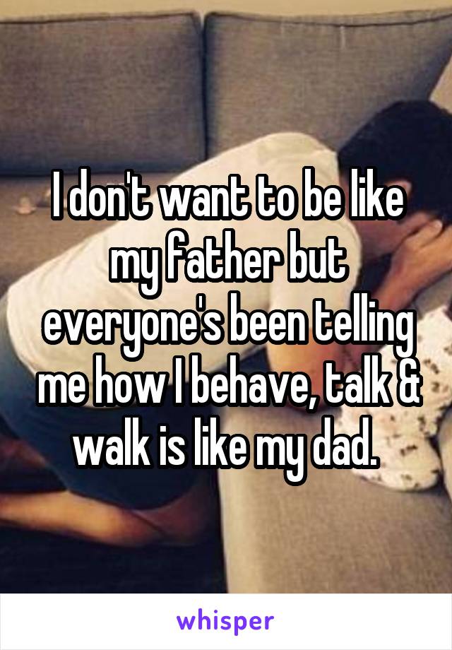 I don't want to be like my father but everyone's been telling me how I behave, talk & walk is like my dad. 