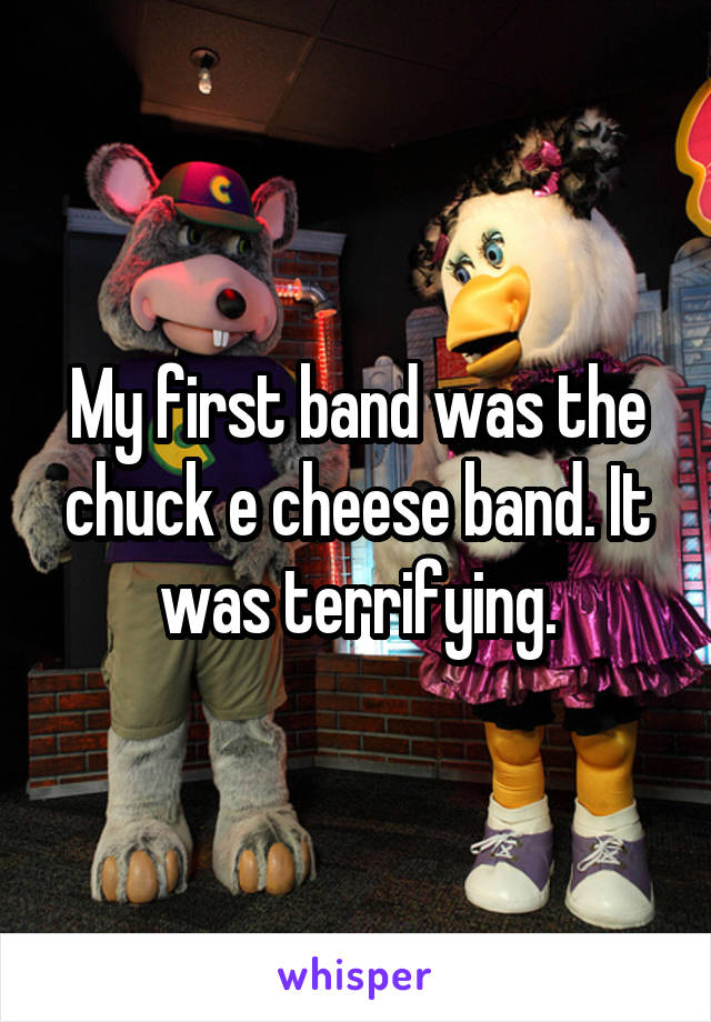 My first band was the chuck e cheese band. It was terrifying.