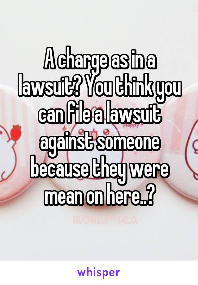 A charge as in a lawsuit? You think you can file a lawsuit against someone because they were mean on here..?
