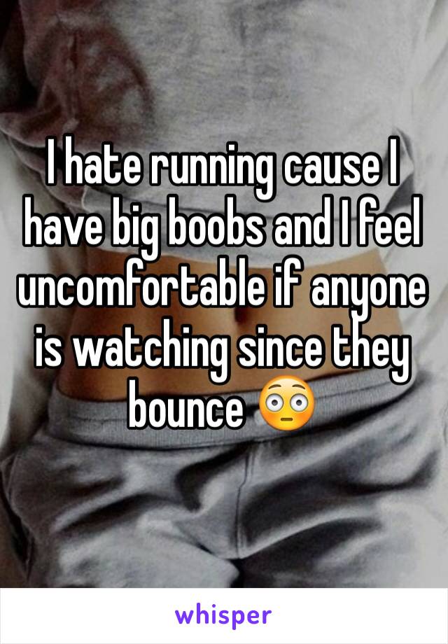 I hate running cause I have big boobs and I feel uncomfortable if anyone is watching since they bounce 😳