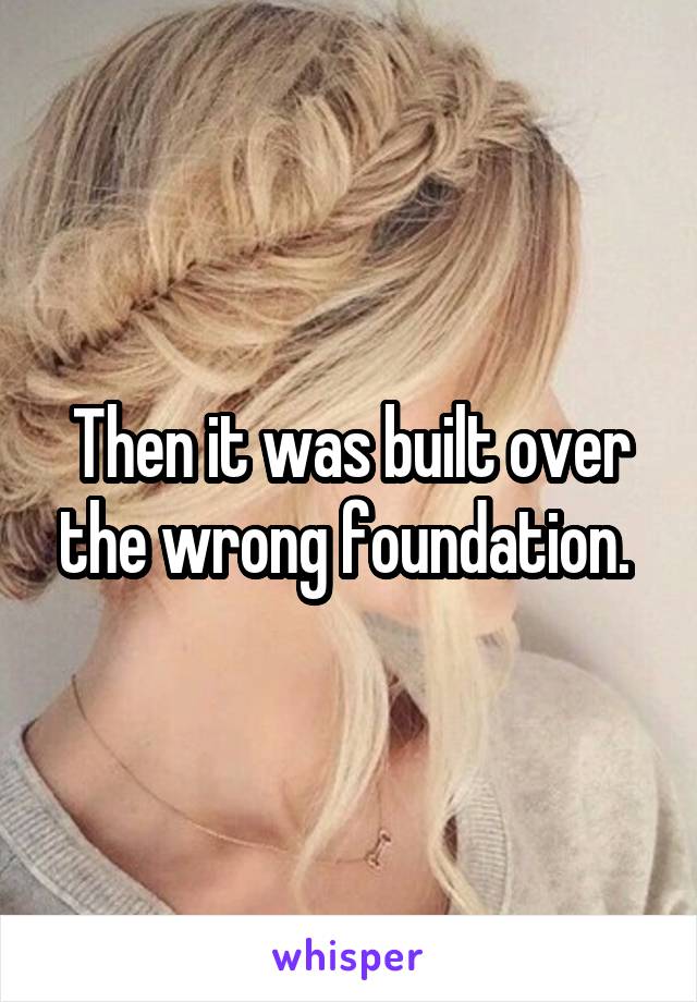 Then it was built over the wrong foundation. 