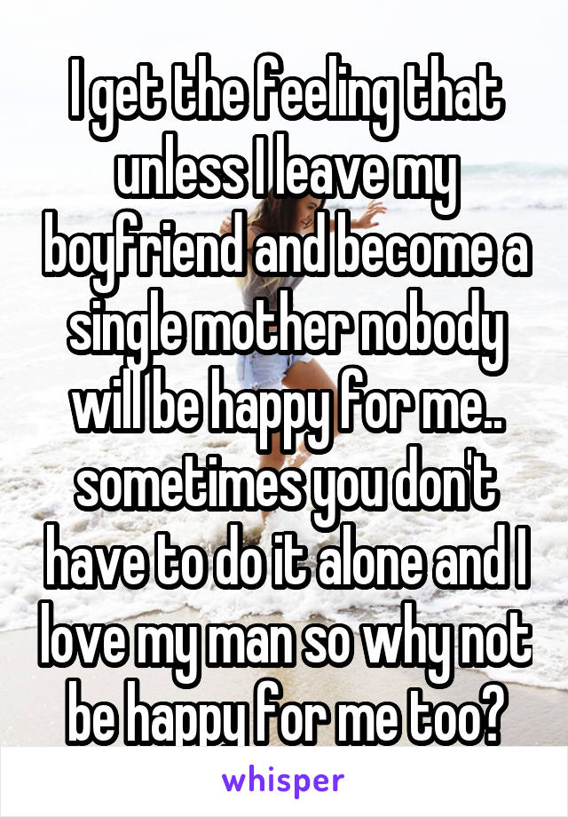 I get the feeling that unless I leave my boyfriend and become a single mother nobody will be happy for me.. sometimes you don't have to do it alone and I love my man so why not be happy for me too?