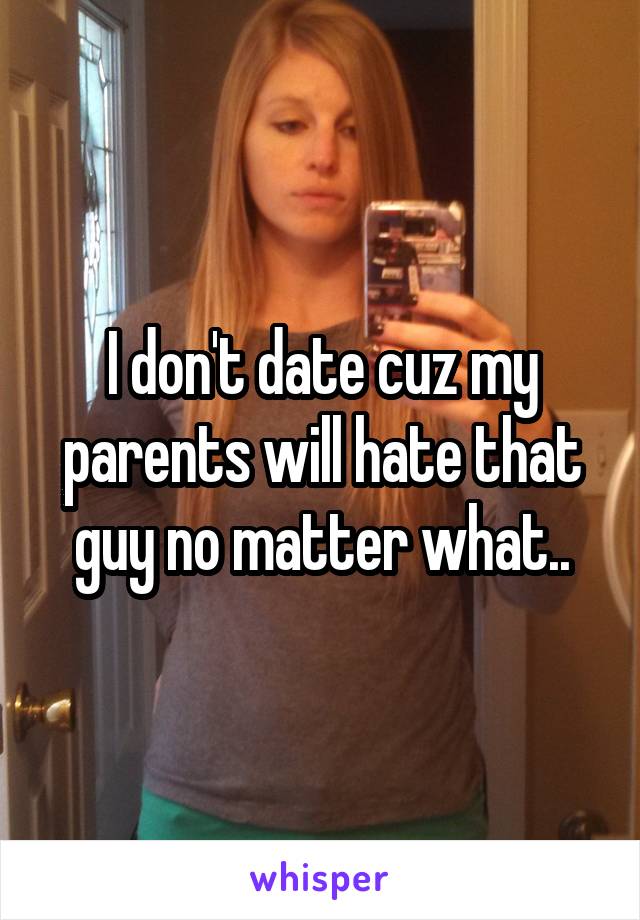 I don't date cuz my parents will hate that guy no matter what..