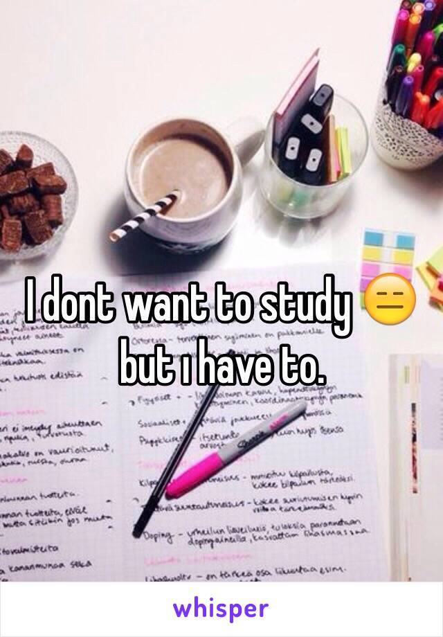 I dont want to study 😑 but ı have to. 