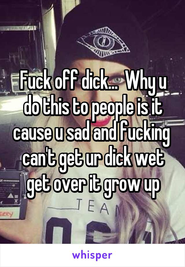 Fuck off dick...  Why u do this to people is it cause u sad and fucking  can't get ur dick wet get over it grow up