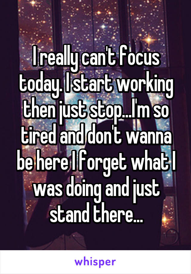 I really can't focus today. I start working then just stop...I'm so tired and don't wanna be here I forget what I was doing and just stand there...