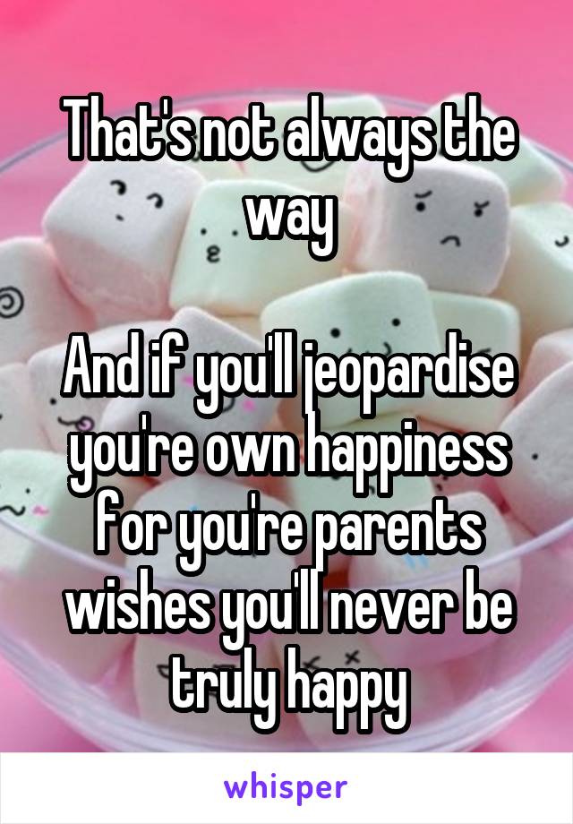 That's not always the way

And if you'll jeopardise you're own happiness for you're parents wishes you'll never be truly happy