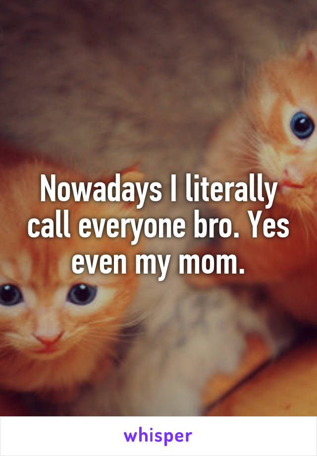 Nowadays I literally call everyone bro. Yes even my mom.