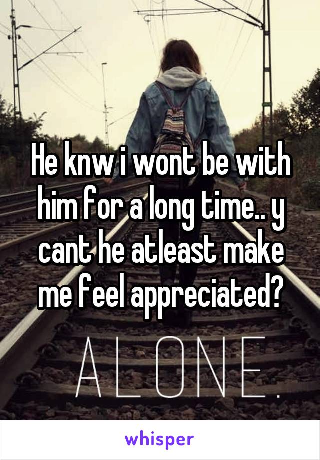 He knw i wont be with him for a long time.. y cant he atleast make me feel appreciated?