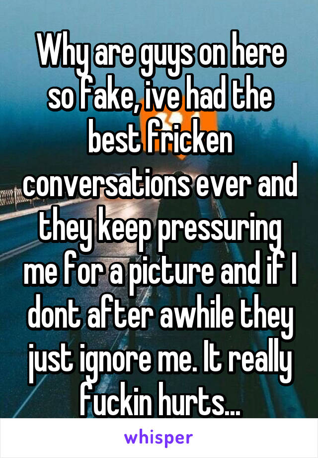 Why are guys on here so fake, ive had the best fricken conversations ever and they keep pressuring me for a picture and if I dont after awhile they just ignore me. It really fuckin hurts...