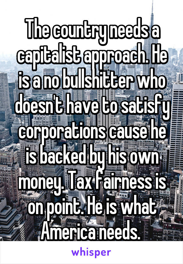 The country needs a capitalist approach. He is a no bullshitter who doesn't have to satisfy corporations cause he is backed by his own money. Tax fairness is on point. He is what America needs. 