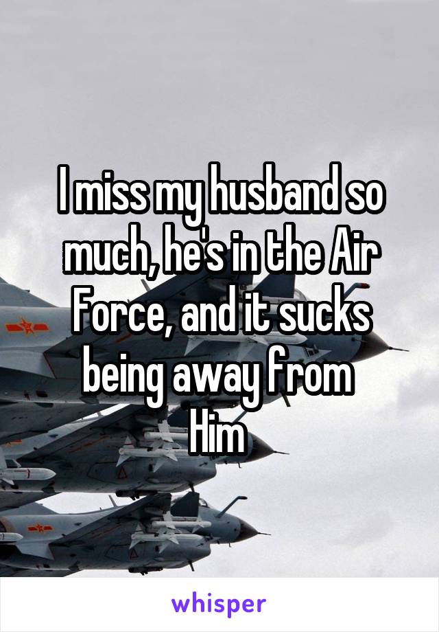 I miss my husband so much, he's in the Air Force, and it sucks being away from 
Him 