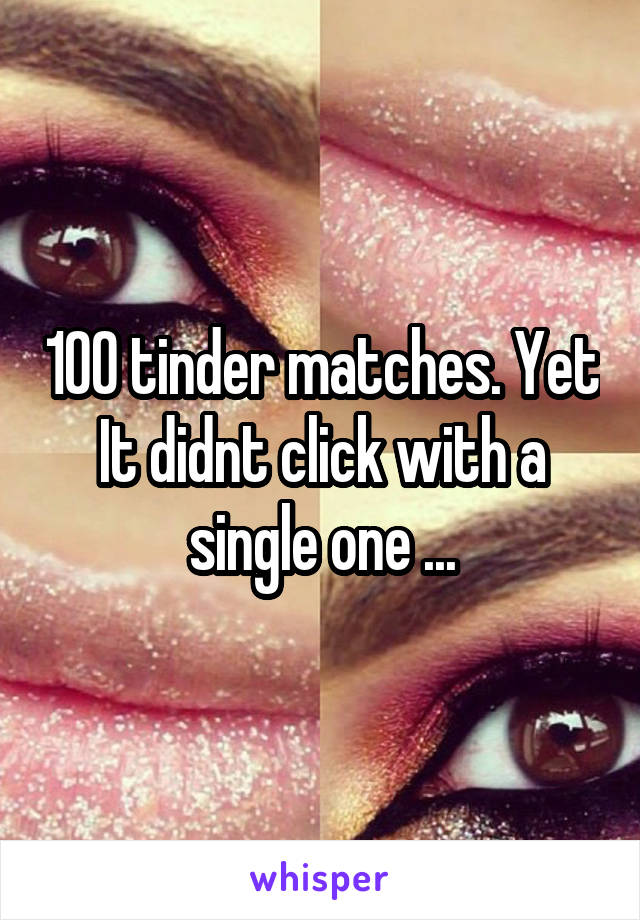 100 tinder matches. Yet It didnt click with a single one ...