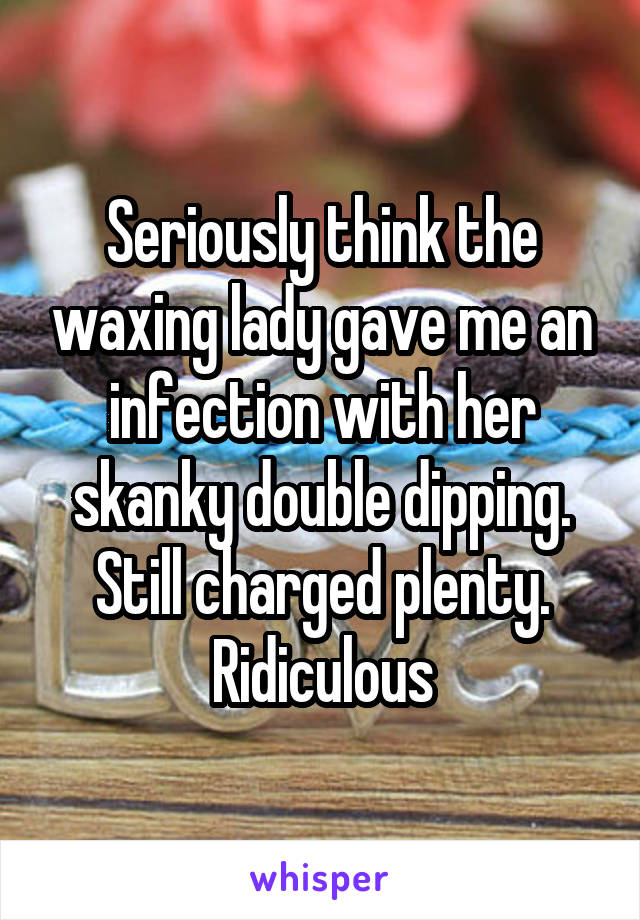 Seriously think the waxing lady gave me an infection with her skanky double dipping. Still charged plenty. Ridiculous