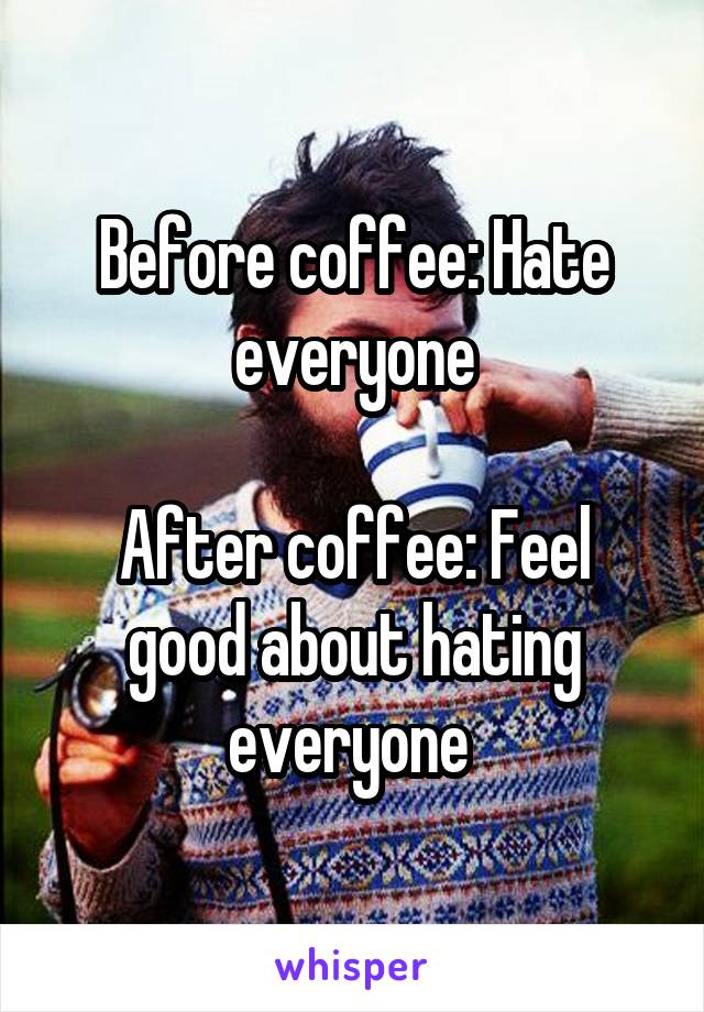 Before coffee: Hate everyone

After coffee: Feel good about hating everyone 