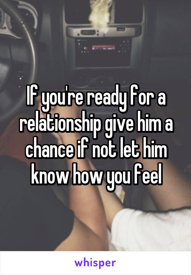 If you're ready for a relationship give him a chance if not let him know how you feel