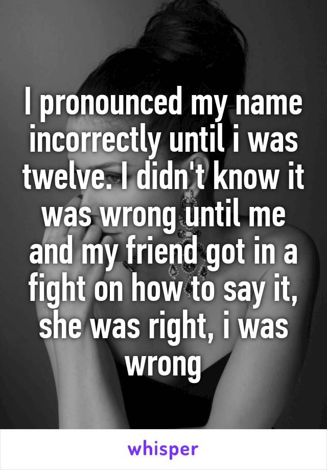 I pronounced my name incorrectly until i was twelve. I didn't know it was wrong until me and my friend got in a fight on how to say it, she was right, i was wrong