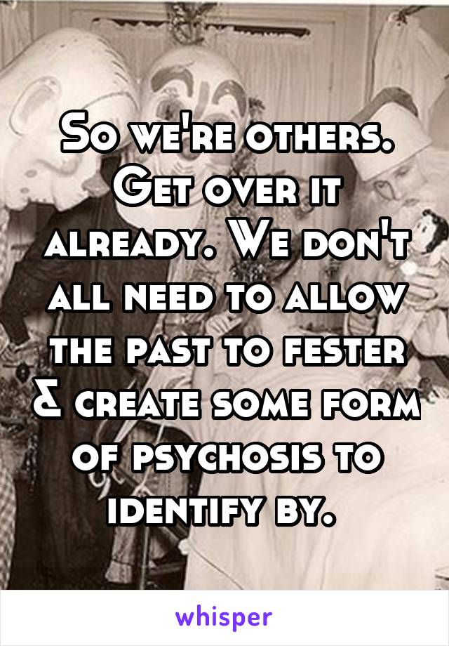 So we're others. Get over it already. We don't all need to allow the past to fester & create some form of psychosis to identify by. 