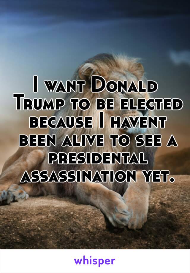 I want Donald Trump to be elected because I havent been alive to see a presidental assassination yet.