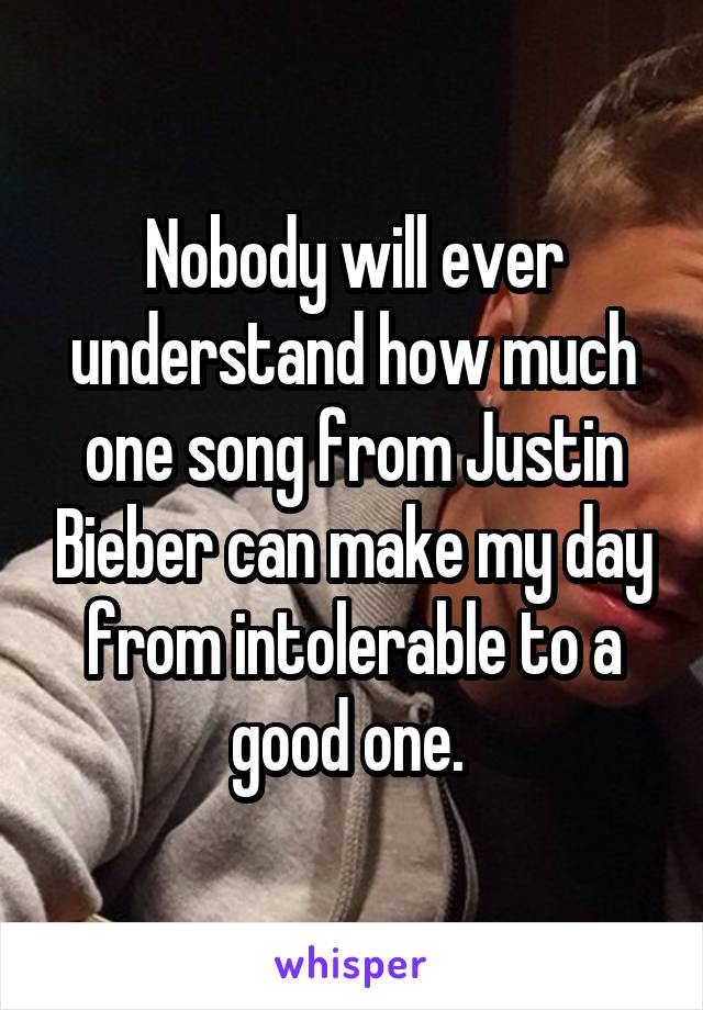 Nobody will ever understand how much one song from Justin Bieber can make my day from intolerable to a good one. 