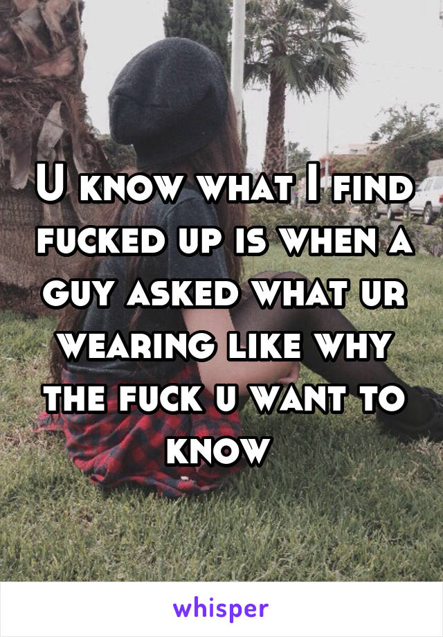 U know what I find fucked up is when a guy asked what ur wearing like why the fuck u want to know 