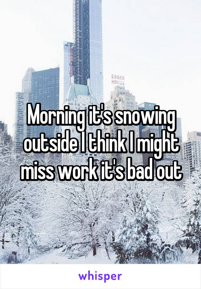 Morning it's snowing outside I think I might miss work it's bad out