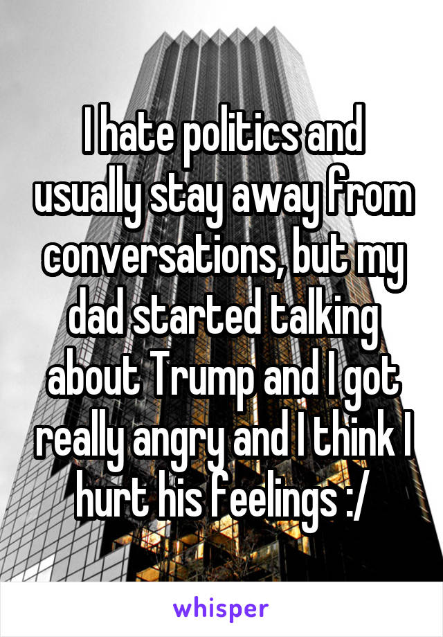 I hate politics and usually stay away from conversations, but my dad started talking about Trump and I got really angry and I think I hurt his feelings :/