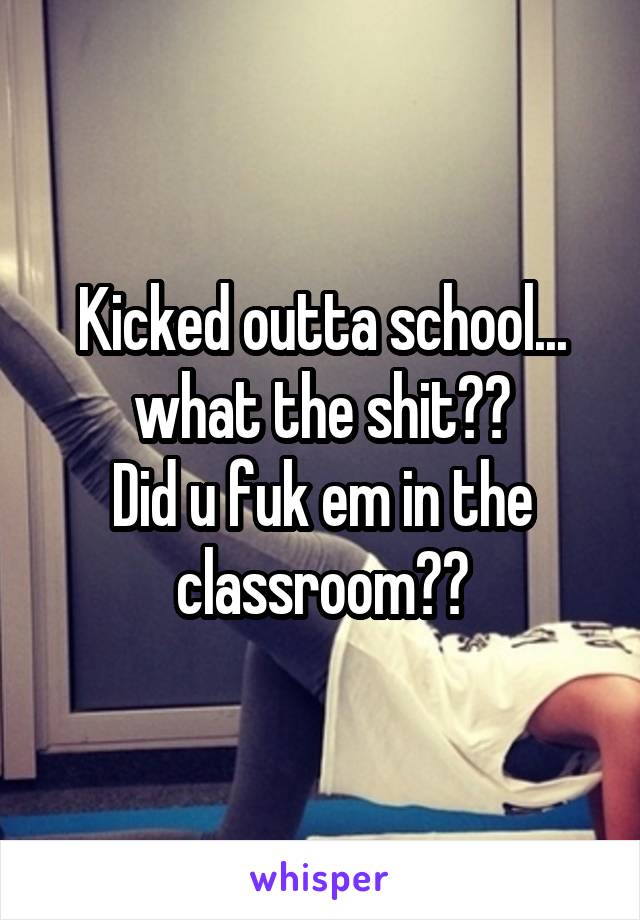 Kicked outta school... what the shit??
Did u fuk em in the classroom??