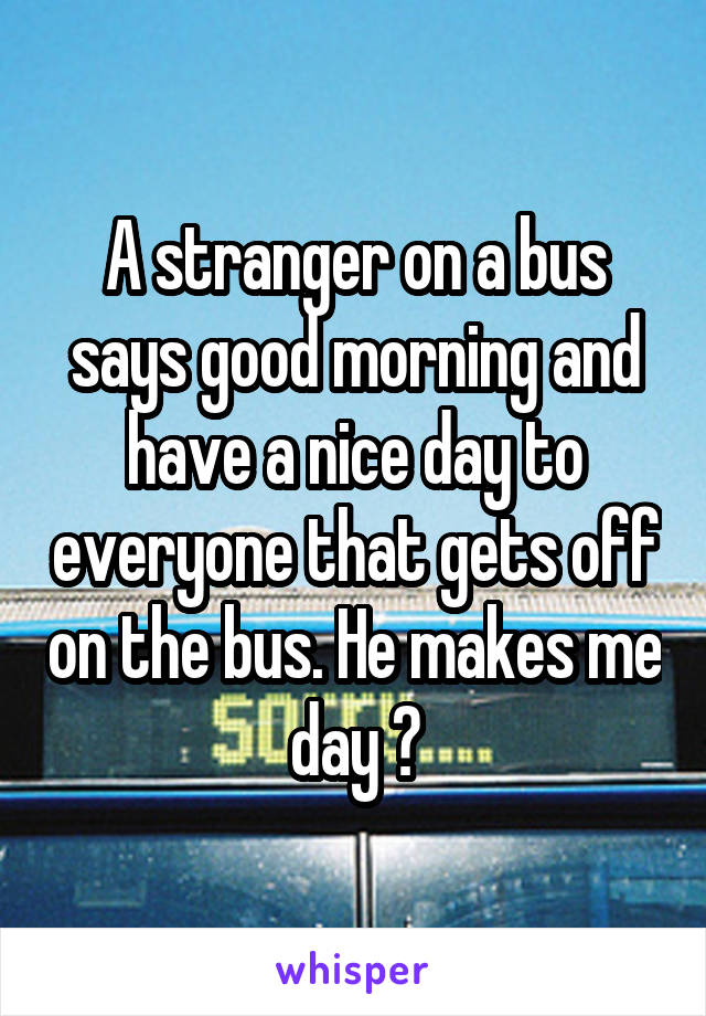 A stranger on a bus says good morning and have a nice day to everyone that gets off on the bus. He makes me day 😊