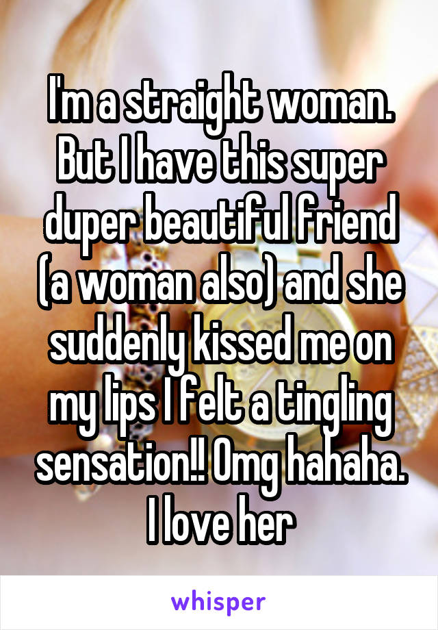 I'm a straight woman. But I have this super duper beautiful friend (a woman also) and she suddenly kissed me on my lips I felt a tingling sensation!! Omg hahaha. I love her