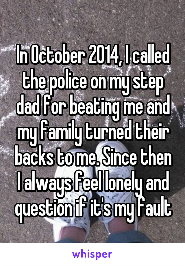 In October 2014, I called the police on my step dad for beating me and my family turned their backs to me. Since then I always feel lonely and question if it's my fault