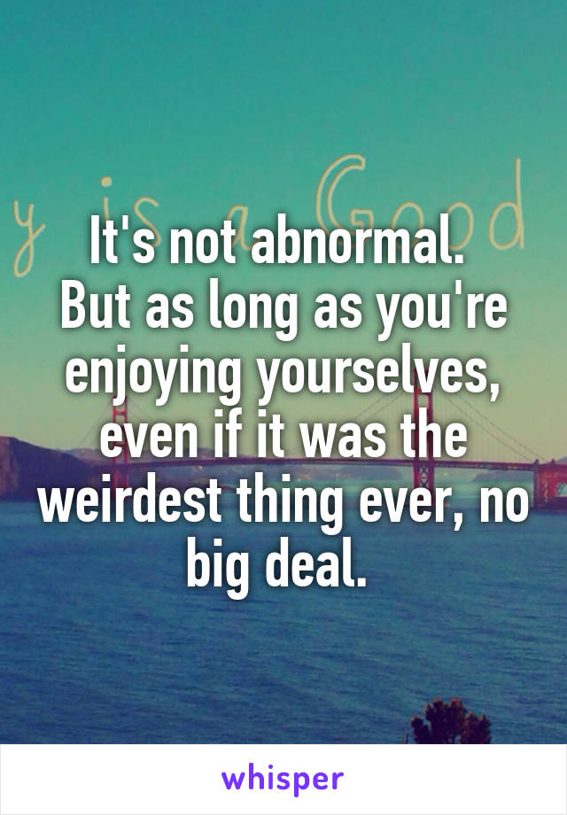 It's not abnormal. 
But as long as you're enjoying yourselves, even if it was the weirdest thing ever, no big deal. 