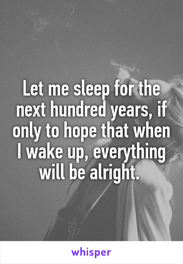 Let me sleep for the next hundred years, if only to hope that when I wake up, everything will be alright. 