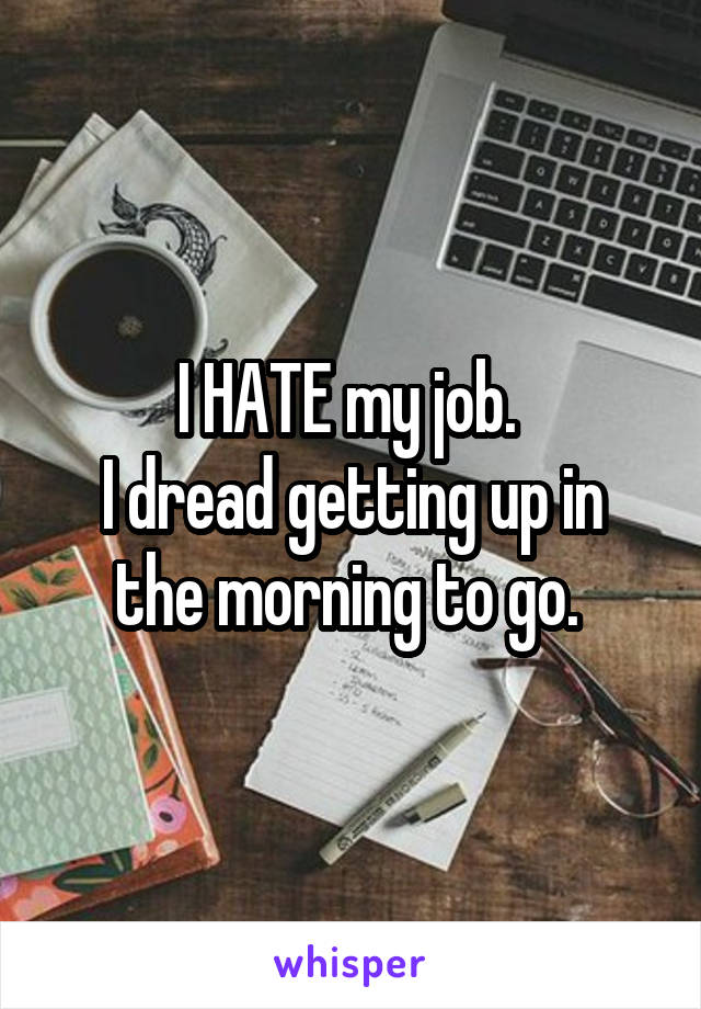 I HATE my job. 
I dread getting up in the morning to go. 