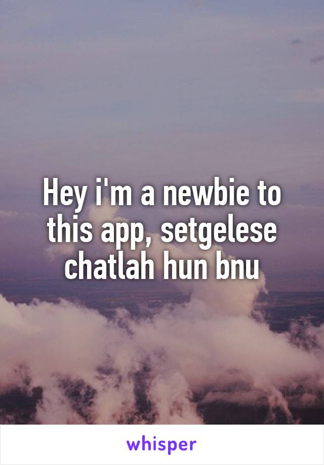 Hey i'm a newbie to this app, setgelese chatlah hun bnu