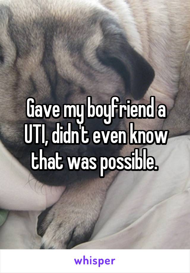 Gave my boyfriend a UTI, didn't even know that was possible. 