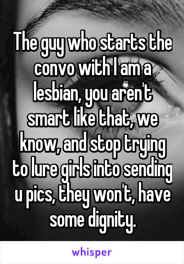 The guy who starts the convo with I am a lesbian, you aren't smart like that, we know, and stop trying to lure girls into sending u pics, they won't, have some dignity.