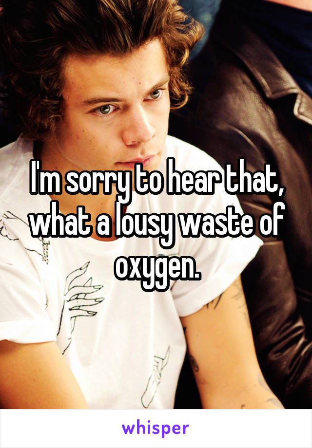 I'm sorry to hear that, what a lousy waste of oxygen.