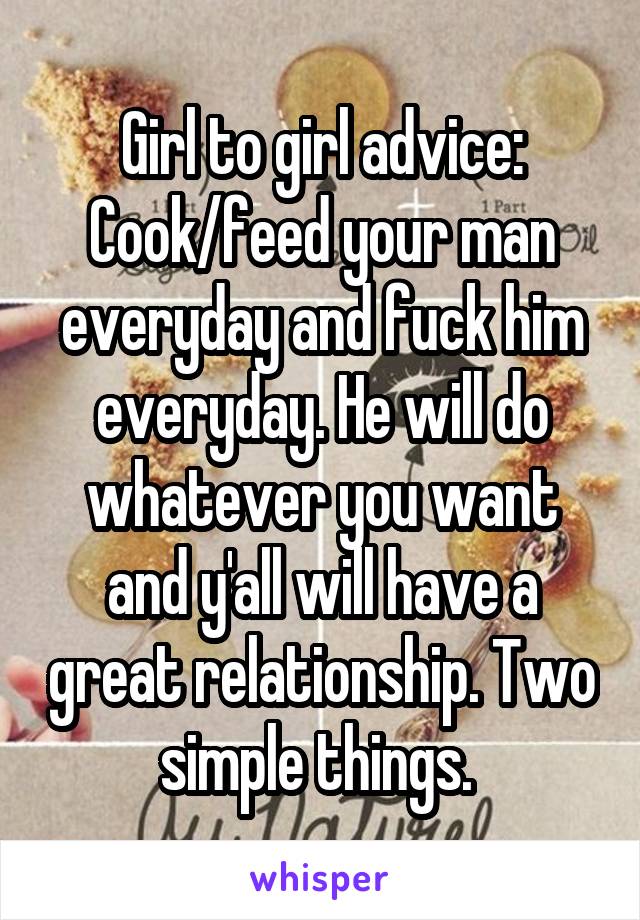 Girl to girl advice: Cook/feed your man everyday and fuck him everyday. He will do whatever you want and y'all will have a great relationship. Two simple things. 