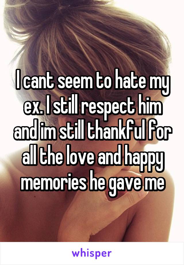 I cant seem to hate my ex. I still respect him and im still thankful for all the love and happy memories he gave me