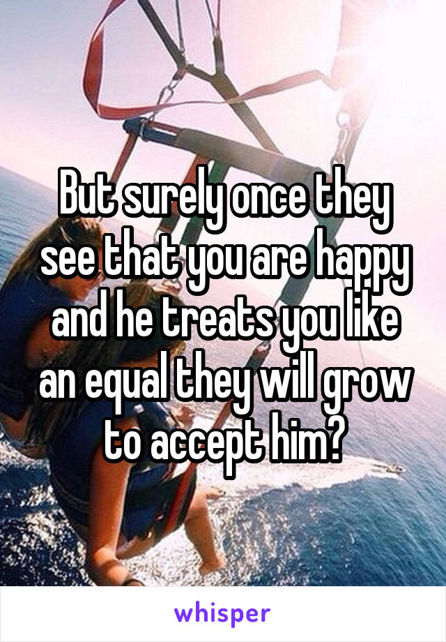 But surely once they see that you are happy and he treats you like an equal they will grow to accept him?