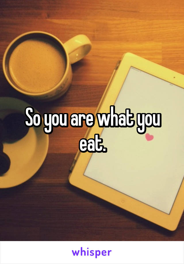 So you are what you eat.