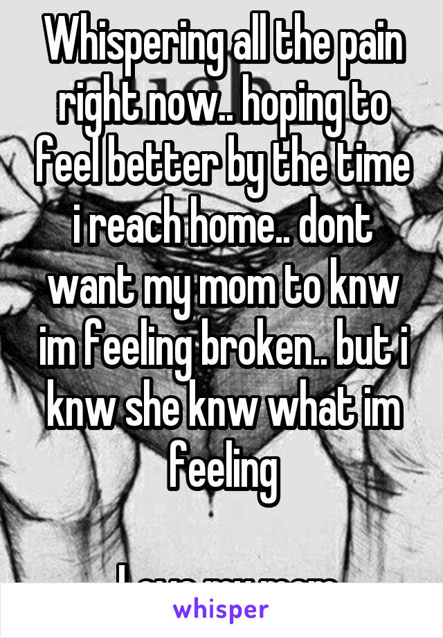 Whispering all the pain right now.. hoping to feel better by the time i reach home.. dont want my mom to knw im feeling broken.. but i knw she knw what im feeling

 Love my mom