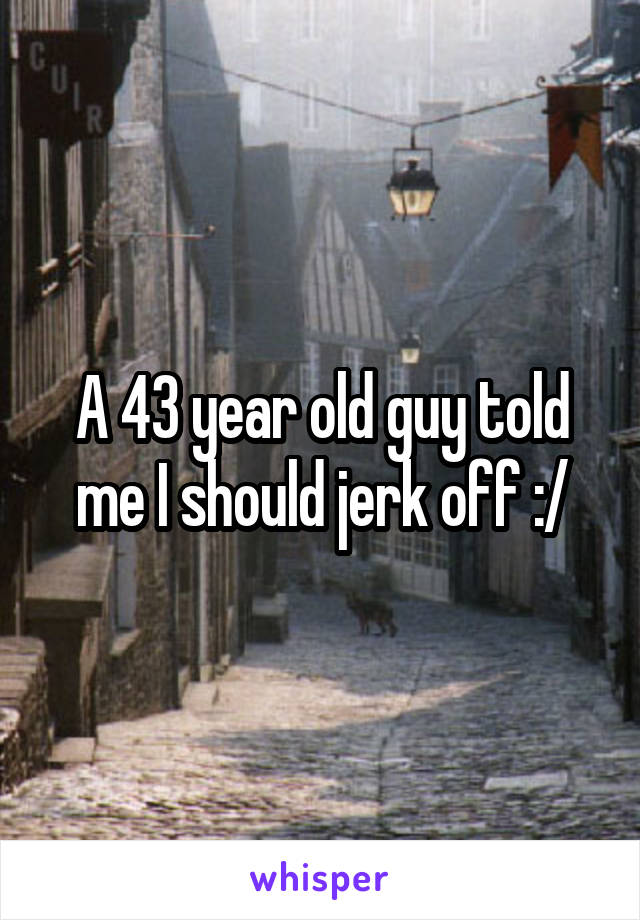 A 43 year old guy told me I should jerk off :/