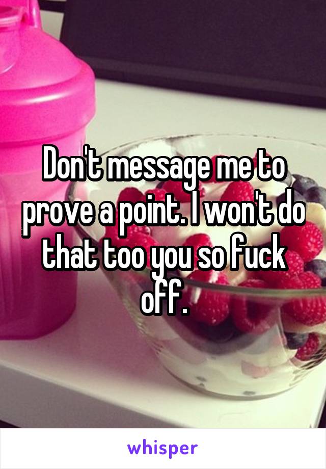 Don't message me to prove a point. I won't do that too you so fuck off.