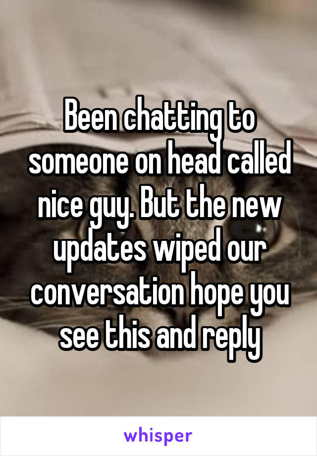 Been chatting to someone on head called nice guy. But the new updates wiped our conversation hope you see this and reply