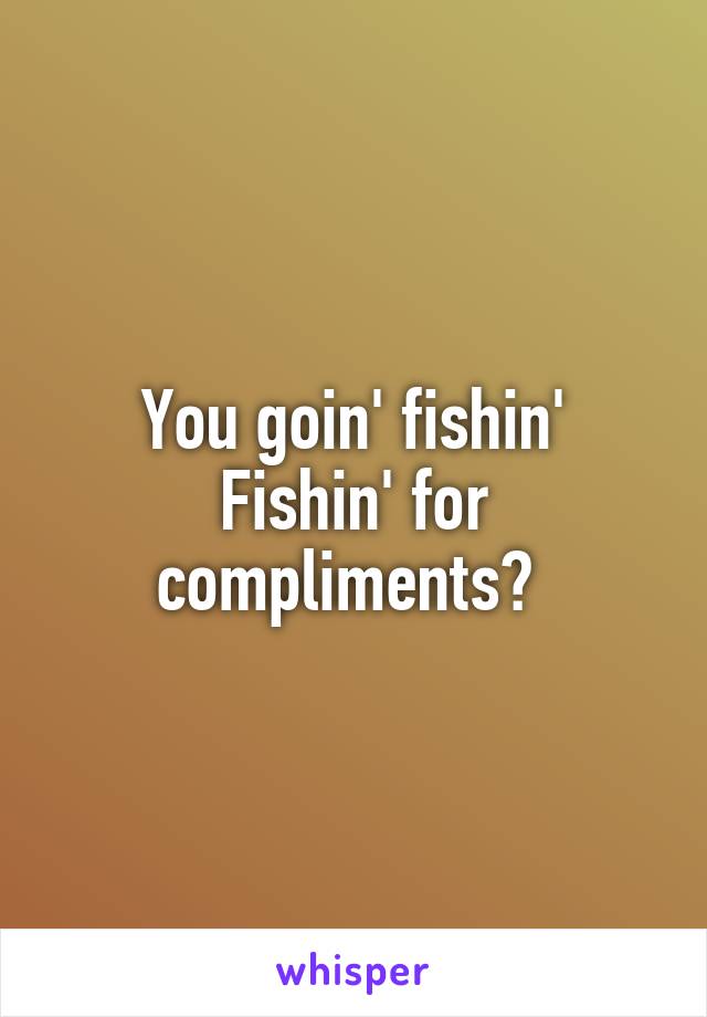 You goin' fishin'
Fishin' for compliments? 