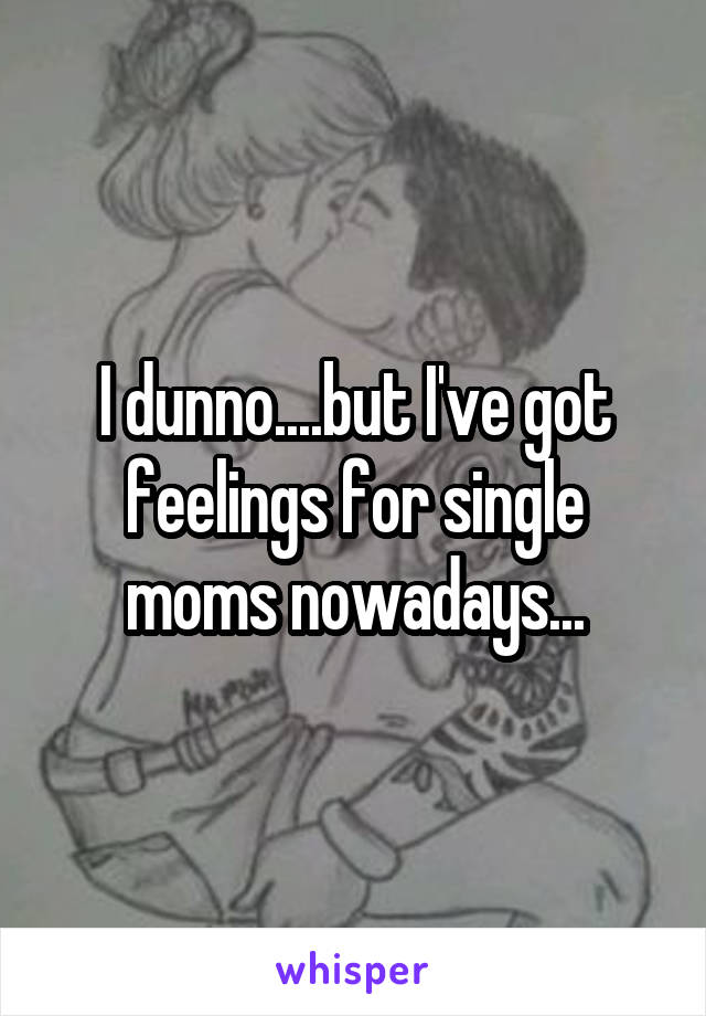 I dunno....but I've got feelings for single moms nowadays...