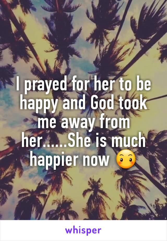 I prayed for her to be happy and God took me away from her......She is much happier now 😶