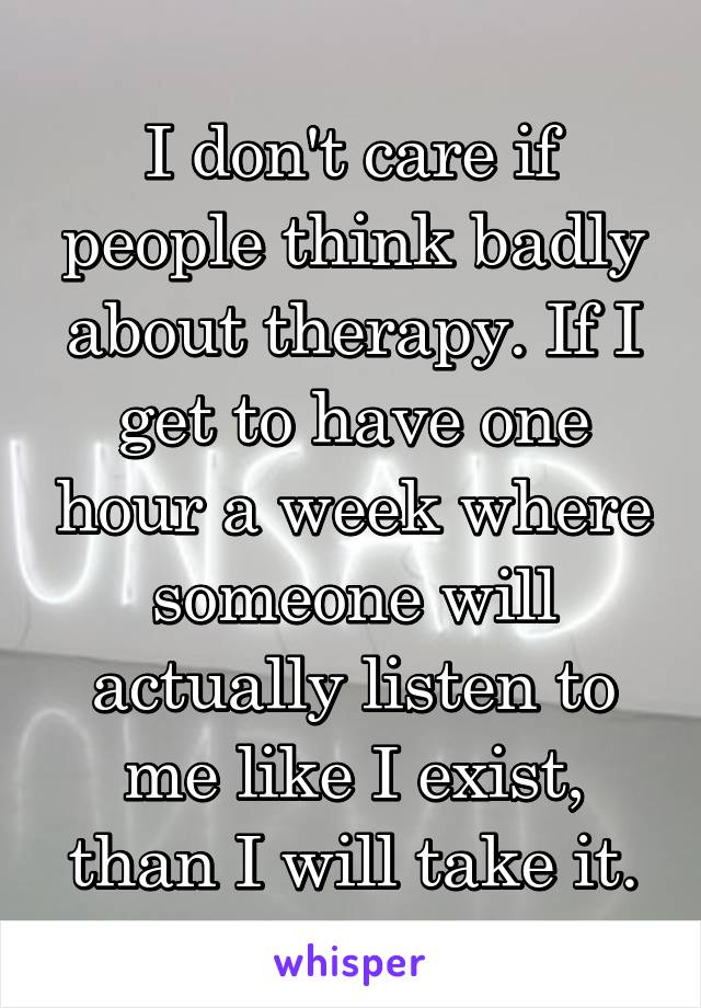 I don't care if people think badly about therapy. If I get to have one hour a week where someone will actually listen to me like I exist, than I will take it.